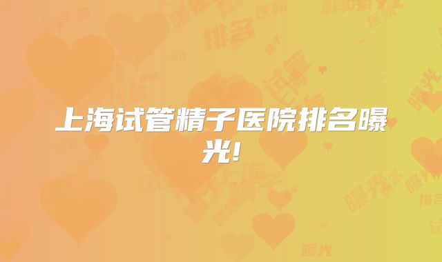 上海试管精子医院排名曝光!