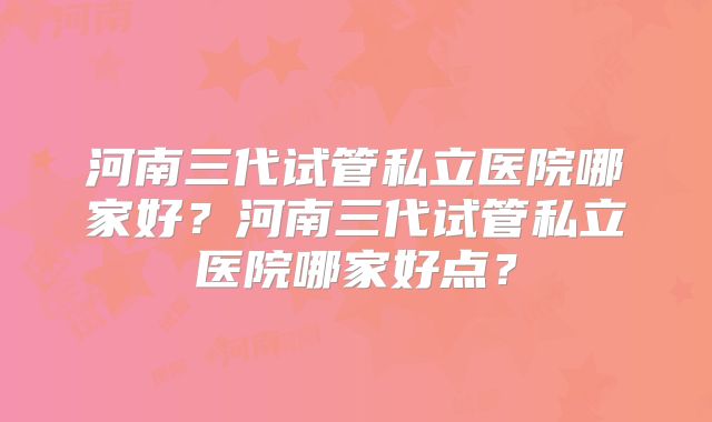 河南三代试管私立医院哪家好？河南三代试管私立医院哪家好点？