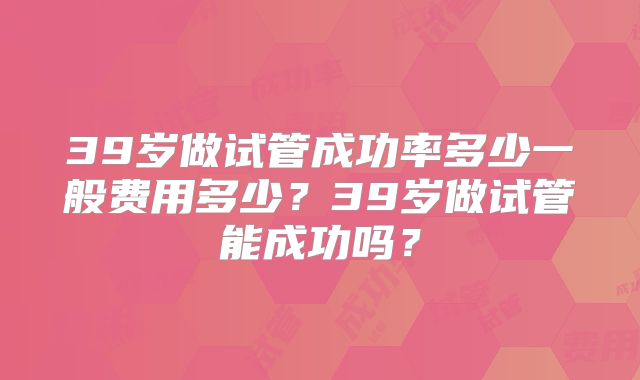 39岁做试管成功率多少一般费用多少？39岁做试管能成功吗？