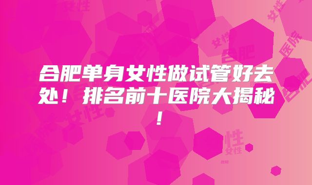 合肥单身女性做试管好去处!排名前十医院大揭秘!