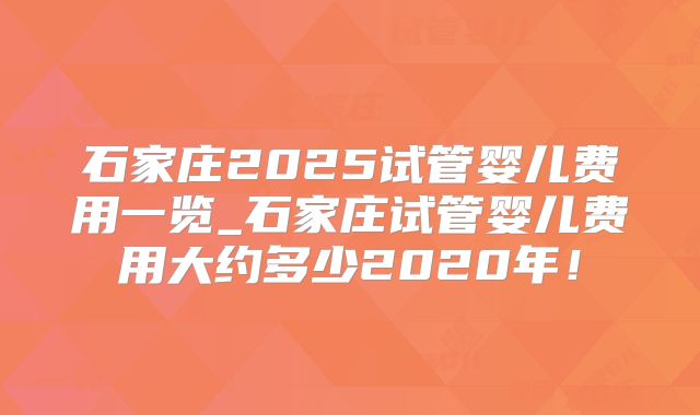 石家庄2025试管婴儿费用一览_石家庄试管婴儿费用大约多少2020年!