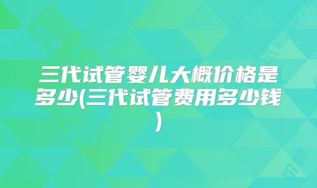 三代试管婴儿大概价格是多少(三代试管费用多少钱)
