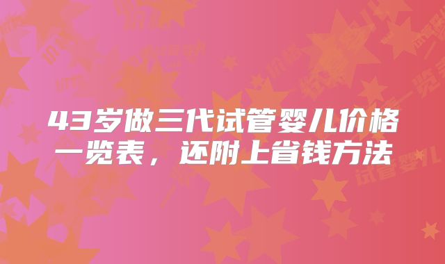 43岁做三代试管婴儿价格一览表，还附上省钱方法
