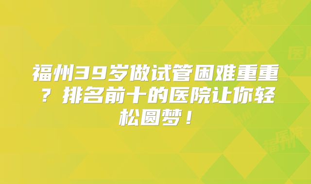 福州39岁做试管困难重重？排名前十的医院让你轻松圆梦！