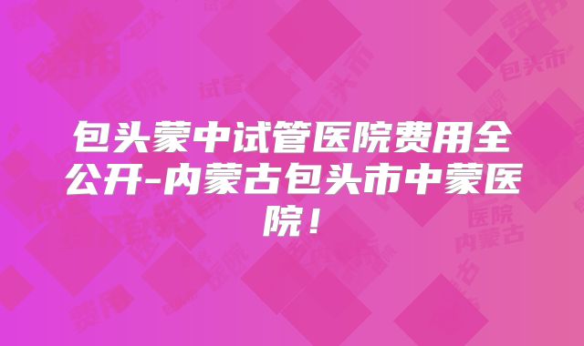 包头蒙中试管医院费用全公开-内蒙古包头市中蒙医院！