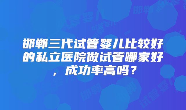 邯郸三代试管婴儿比较好的私立医院做试管哪家好，成功率高吗？