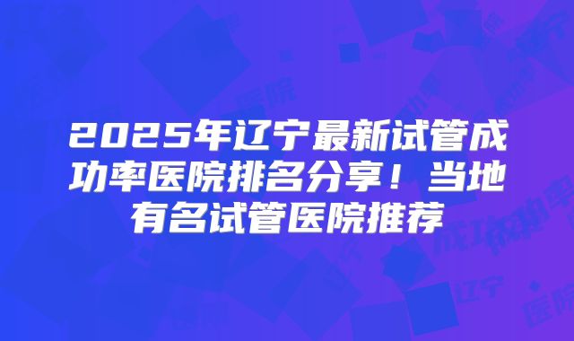 2025年辽宁最新试管成功率医院排名分享!当地有名试管医院推荐