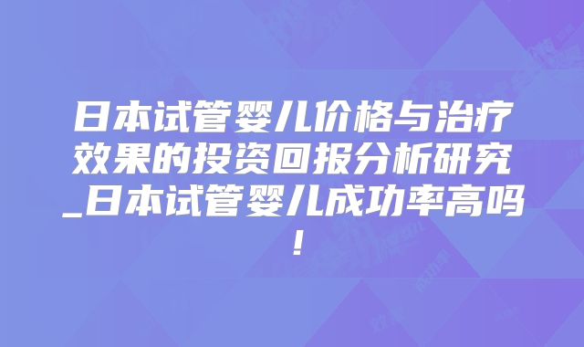 日本试管婴儿价格与治疗效果的投资回报分析研究_日本试管婴儿成功率高吗!
