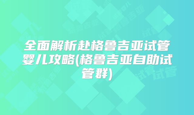 全面解析赴格鲁吉亚试管婴儿攻略(格鲁吉亚自助试管群)