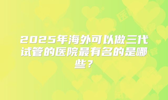 2025年海外可以做三代试管的医院最有名的是哪些？