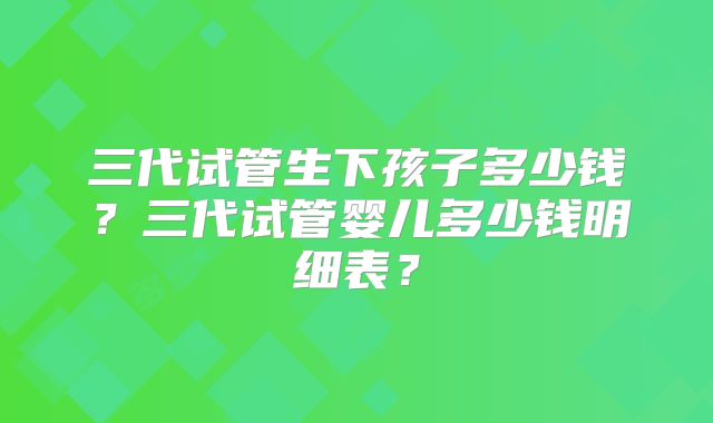 三代试管生下孩子多少钱？三代试管婴儿多少钱明细表？