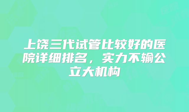 上饶三代试管比较好的医院详细排名，实力不输公立大机构