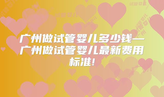 广州做试管婴儿多少钱—广州做试管婴儿最新费用标准!