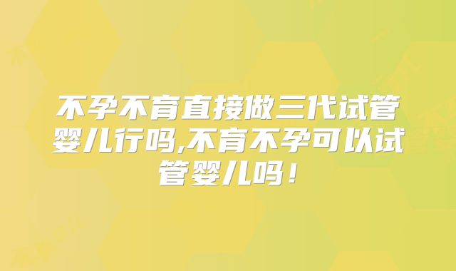 不孕不育直接做三代试管婴儿行吗,不育不孕可以试管婴儿吗！