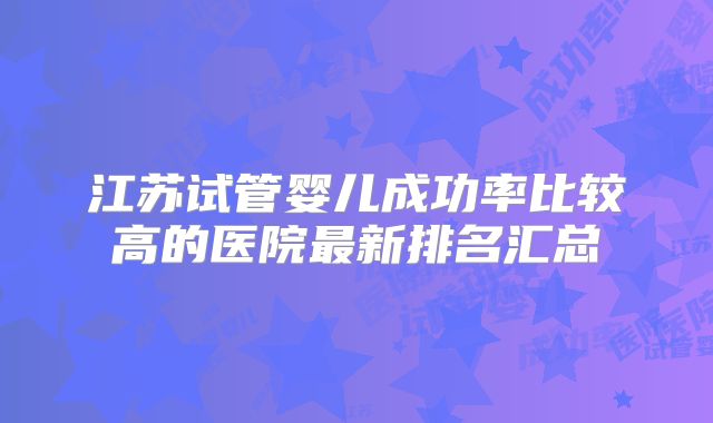 江苏试管婴儿成功率比较高的医院最新排名汇总