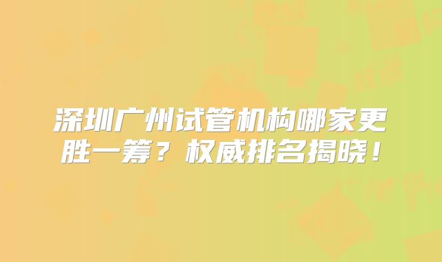 深圳广州试管机构哪家更胜一筹？权威排名揭晓！