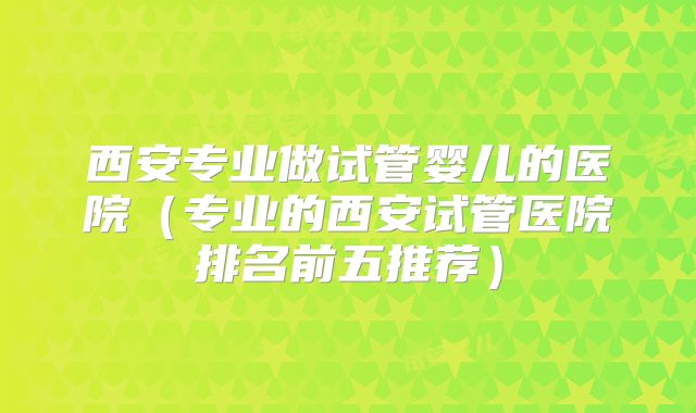 西安专业做试管婴儿的医院（专业的西安试管医院排名前五推荐）