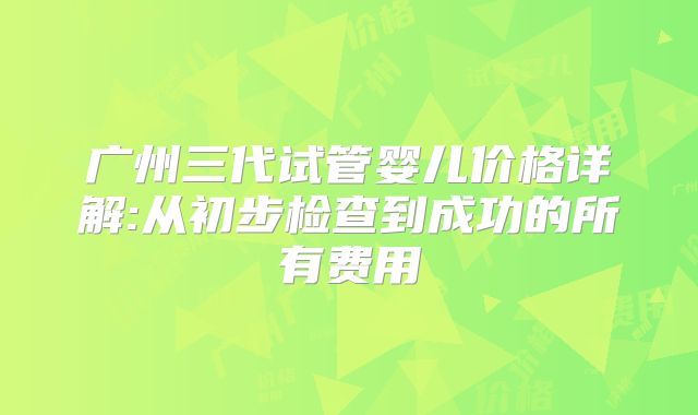 广州三代试管婴儿价格详解:从初步检查到成功的所有费用