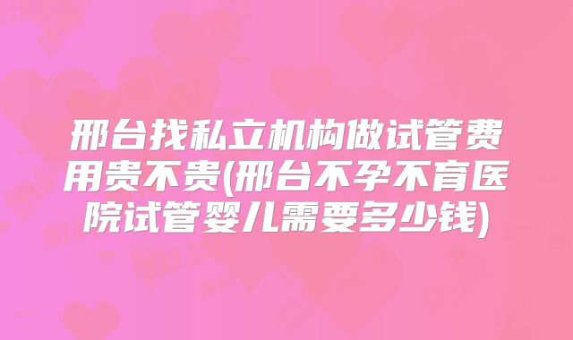 邢台找私立机构做试管费用贵不贵(邢台不孕不育医院试管婴儿需要多少钱)