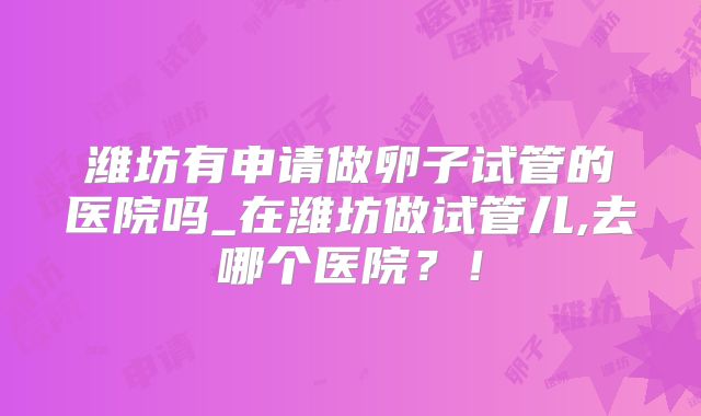 潍坊有申请做卵子试管的医院吗_在潍坊做试管儿,去哪个医院?!