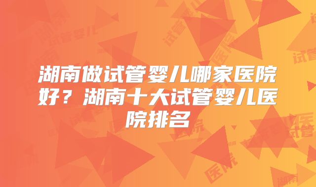 湖南做试管婴儿哪家医院好？湖南十大试管婴儿医院排名
