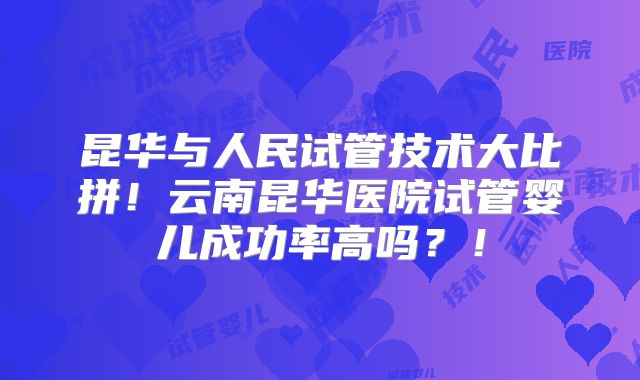 昆华与人民试管技术大比拼！云南昆华医院试管婴儿成功率高吗？！