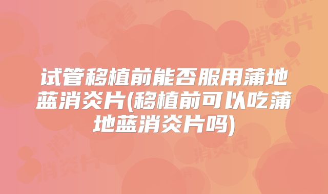 试管移植前能否服用蒲地蓝消炎片(移植前可以吃蒲地蓝消炎片吗)