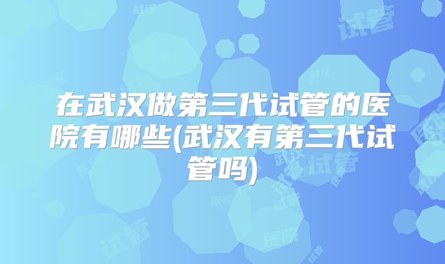 在武汉做第三代试管的医院有哪些(武汉有第三代试管吗)