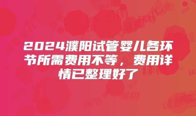 2024濮阳试管婴儿各环节所需费用不等,费用详情已整理好了