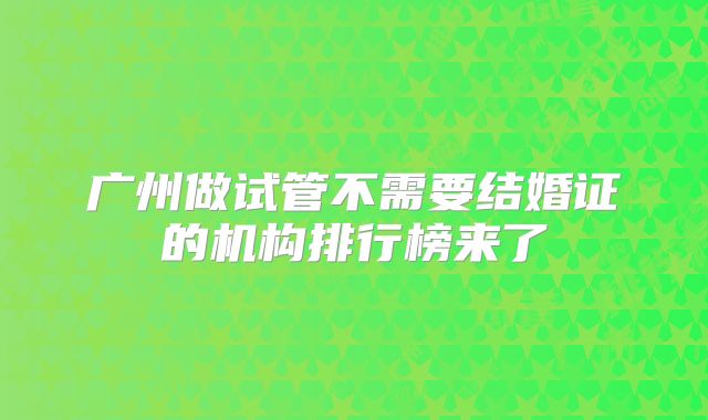 广州做试管不需要结婚证的机构排行榜来了
