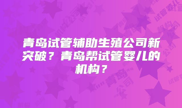 青岛试管辅助生殖公司新突破?青岛帮试管婴儿的机构?