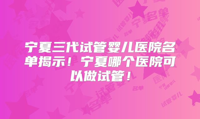 宁夏三代试管婴儿医院名单揭示！宁夏哪个医院可以做试管！