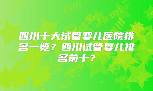 四川十大试管婴儿医院排名一览？四川试管婴儿排名前十？