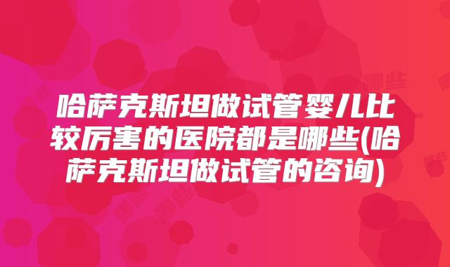 哈萨克斯坦做试管婴儿比较厉害的医院都是哪些(哈萨克斯坦做试管的咨询)
