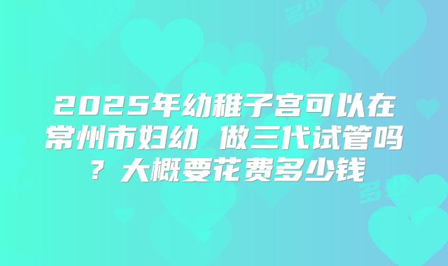 2025年幼稚子宫可以在常州市妇幼 做三代试管吗？大概要花费多少钱