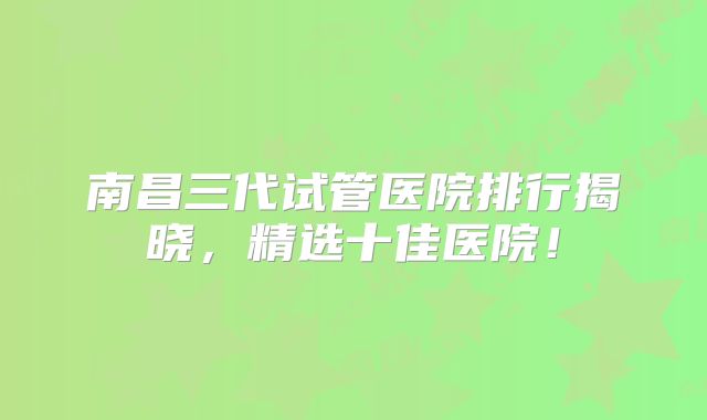 南昌三代试管医院排行揭晓，精选十佳医院！
