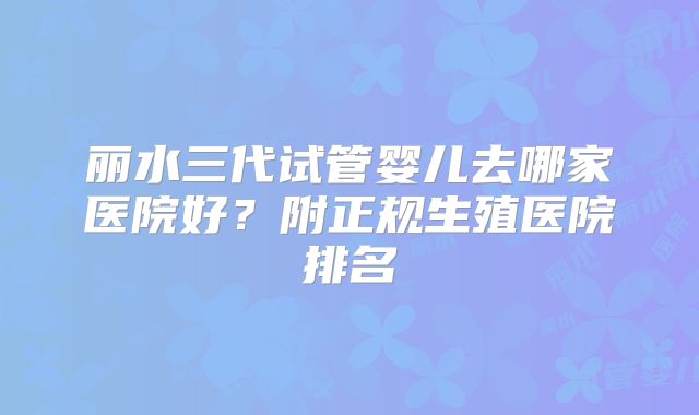 丽水三代试管婴儿去哪家医院好？附正规生殖医院排名