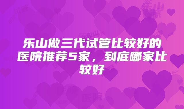 乐山做三代试管比较好的医院推荐5家，到底哪家比较好
