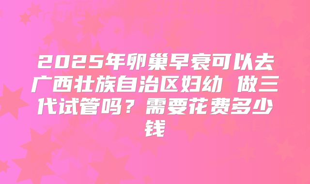 2025年卵巢早衰可以去广西壮族自治区妇幼 做三代试管吗?需要花费多少钱