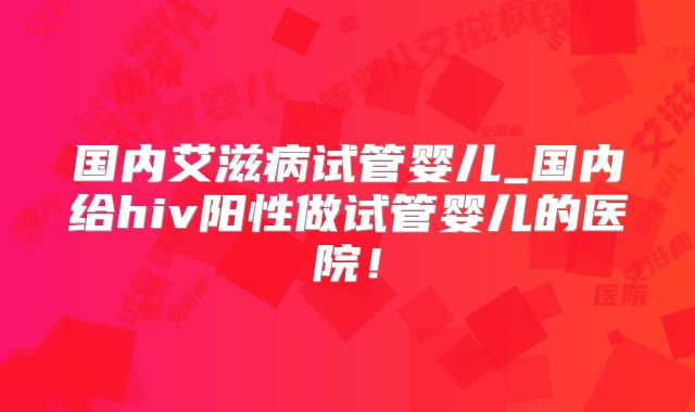 国内艾滋病试管婴儿_国内给hiv阳性做试管婴儿的医院！