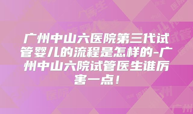 广州中山六医院第三代试管婴儿的流程是怎样的-广州中山六院试管医生谁厉害一点!