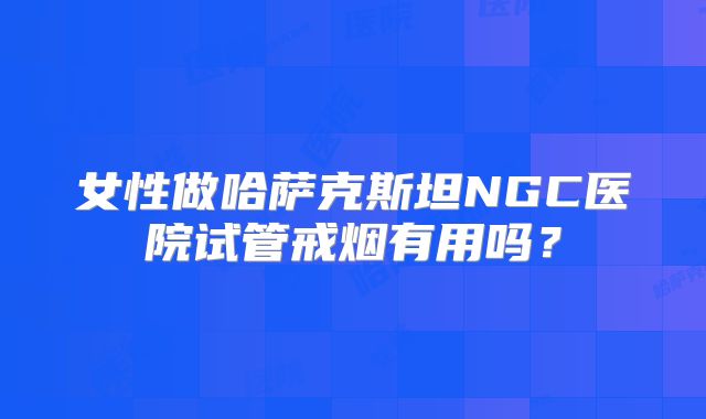 女性做哈萨克斯坦NGC医院试管戒烟有用吗？