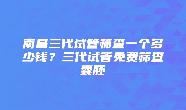 南昌三代试管筛查一个多少钱?三代试管免费筛查囊胚