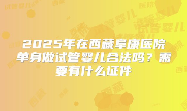 2025年在西藏阜康医院单身做试管婴儿合法吗?需要有什么证件