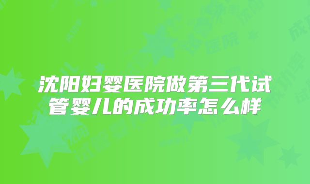 沈阳妇婴医院做第三代试管婴儿的成功率怎么样