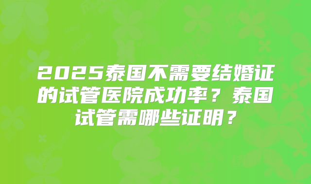 2025泰国不需要结婚证的试管医院成功率？泰国试管需哪些证明？