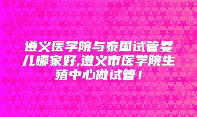 遵义医学院与泰国试管婴儿哪家好,遵义市医学院生殖中心做试管！