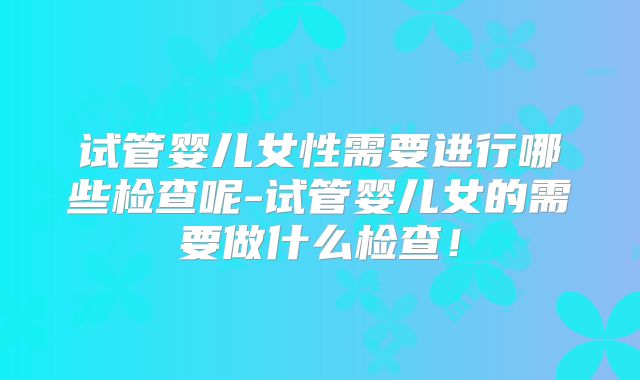 试管婴儿女性需要进行哪些检查呢-试管婴儿女的需要做什么检查！
