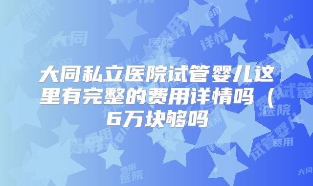 大同私立医院试管婴儿这里有完整的费用详情吗（6万块够吗
