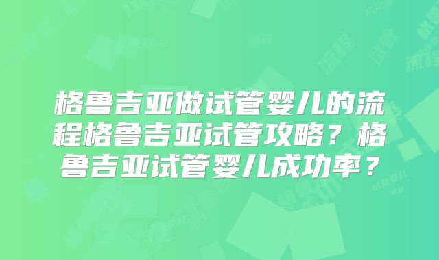格鲁吉亚做试管婴儿的流程格鲁吉亚试管攻略?格鲁吉亚试管婴儿成功率?